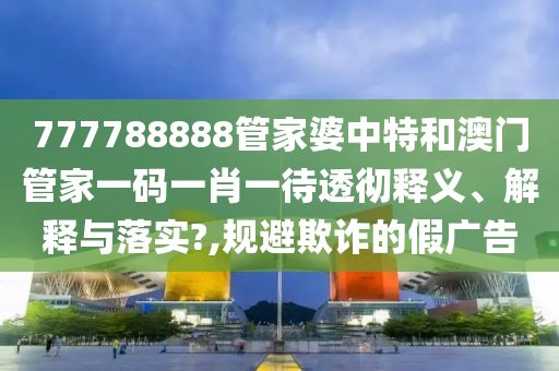 777788888管家婆中特和澳门管家一码一肖一待透彻释义、解释与落实?,规避欺诈的假广告