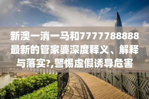 新澳一消一马和7777788888最新的管家婆深度释义、解释与落实?,警惕虚假诱导危害