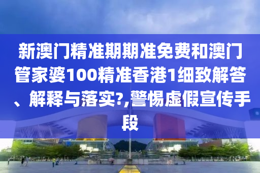 新澳门精准期期准免费和澳门管家婆100精准香港1细致解答、解释与落实?,警惕虚假宣传手段