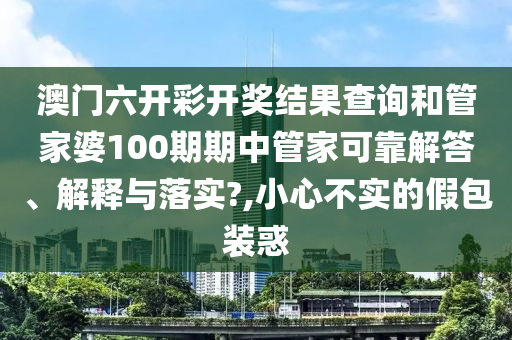 澳门六开彩开奖结果查询和管家婆100期期中管家可靠解答、解释与落实?,小心不实的假包装惑