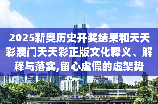 2025新奥历史开奖结果和天天彩澳门天天彩正版文化释义、解释与落实,留心虚假的虚架势