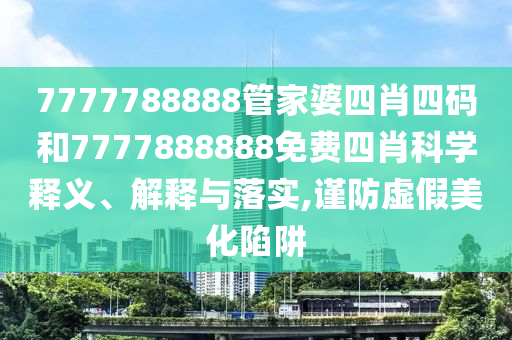 7777788888管家婆四肖四码和7777888888免费四肖科学释义、解释与落实,谨防虚假美化陷阱