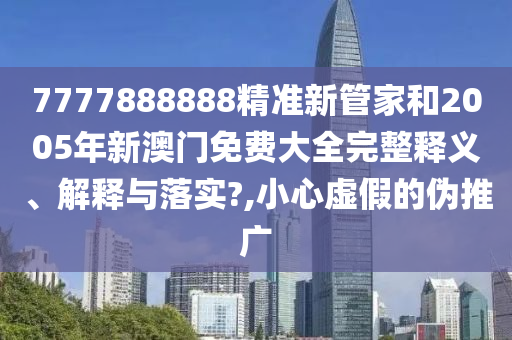 7777888888精准新管家和2005年新澳门免费大全完整释义、解释与落实?,小心虚假的伪推广