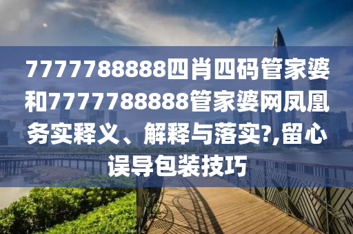 7777788888四肖四码管家婆和7777788888管家婆网凤凰务实释义、解释与落实?,留心误导包装技巧