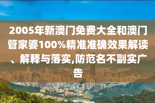 2005年新澳门免费大全和澳门管家婆100%精准准确效果解读、解释与落实,防范名不副实广告