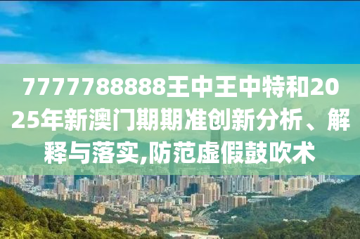 7777788888王中王中特和2025年新澳门期期准创新分析、解释与落实,防范虚假鼓吹术