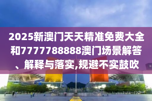 2025新澳门天天精准免费大全和7777788888澳门场景解答、解释与落实,规避不实鼓吹