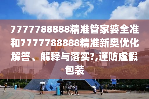 7777788888精准管家婆全准和7777788888精准新奥优化解答、解释与落实?,谨防虚假包装