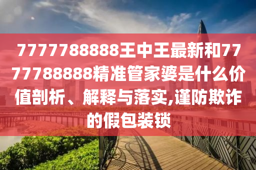 7777788888王中王最新和7777788888精准管家婆是什么价值剖析、解释与落实,谨防欺诈的假包装锁