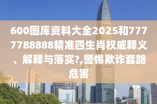 600图库资料大全2025和7777788888精准四生肖权威释义、解释与落实?,警惕欺诈套路危害