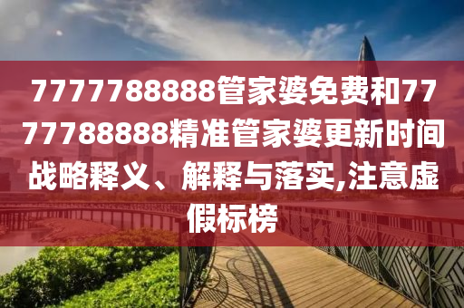 7777788888管家婆免费和7777788888精准管家婆更新时间战略释义、解释与落实,注意虚假标榜