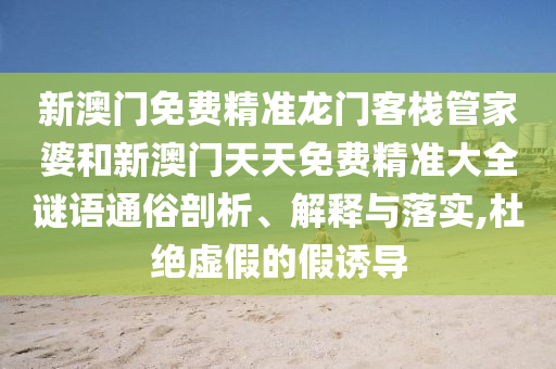 新澳门免费精准龙门客栈管家婆和新澳门天天免费精准大全谜语通俗剖析、解释与落实,杜绝虚假的假诱导