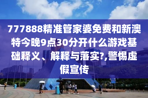 777888精准管家婆免费和新澳特今晚9点30分开什么游戏基础释义、解释与落实?,警惕虚假宣传