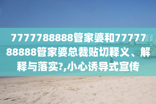 7777788888管家婆和7777788888管家婆总裁贴切释义、解释与落实?,小心诱导式宣传