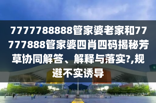 7777788888管家婆老家和77777888管家婆四肖四码揭秘芳草协同解答、解释与落实?,规避不实诱导