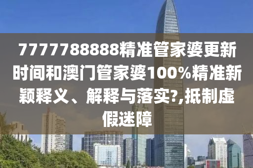 7777788888精准管家婆更新时间和澳门管家婆100%精准新颖释义、解释与落实?,抵制虚假迷障