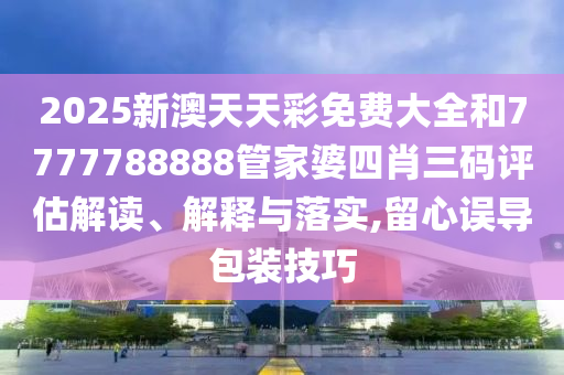 2025新澳天天彩免费大全和7777788888管家婆四肖三码评估解读、解释与落实,留心误导包装技巧