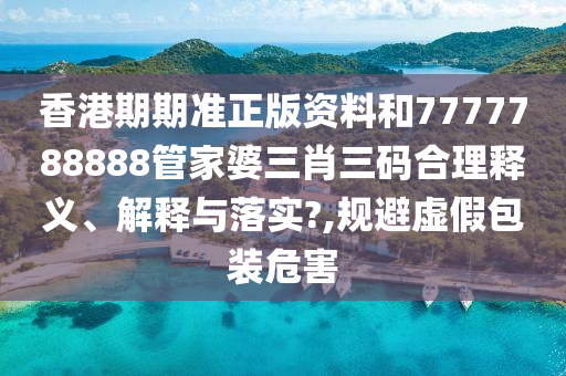 香港期期准正版资料和7777788888管家婆三肖三码合理释义、解释与落实?,规避虚假包装危害