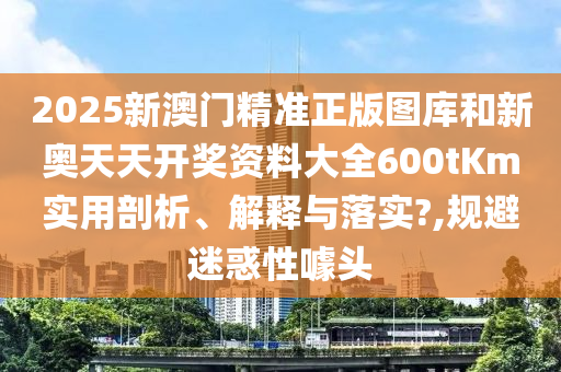 2025新澳门精准正版图库和新奥天天开奖资料大全600tKm实用剖析、解释与落实?,规避迷惑性噱头