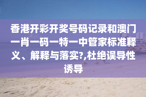 香港开彩开奖号码记录和澳门一肖一码一特一中管家标准释义、解释与落实?,杜绝误导性诱导
