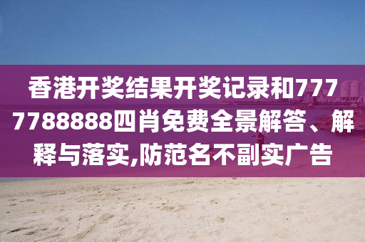 香港开奖结果开奖记录和7777788888四肖免费全景解答、解释与落实,防范名不副实广告