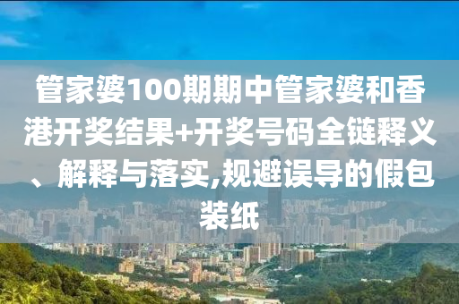 管家婆100期期中管家婆和香港开奖结果+开奖号码全链释义、解释与落实,规避误导的假包装纸