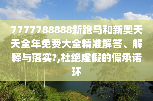 7777788888新跑马和新奥天天全年免费大全精准解答、解释与落实?,杜绝虚假的假承诺环