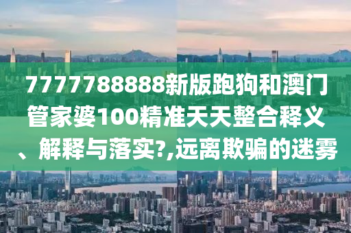7777788888新版跑狗和澳门管家婆100精准天天整合释义、解释与落实?,远离欺骗的迷雾