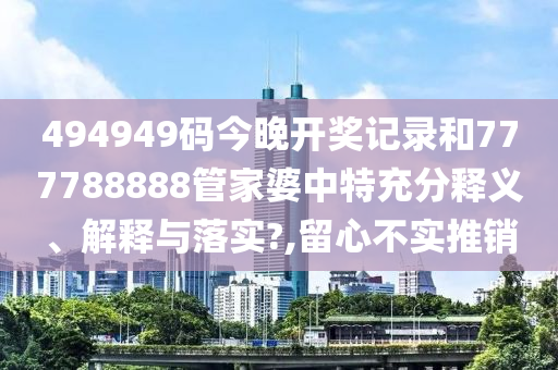 494949码今晚开奖记录和777788888管家婆中特充分释义、解释与落实?,留心不实推销