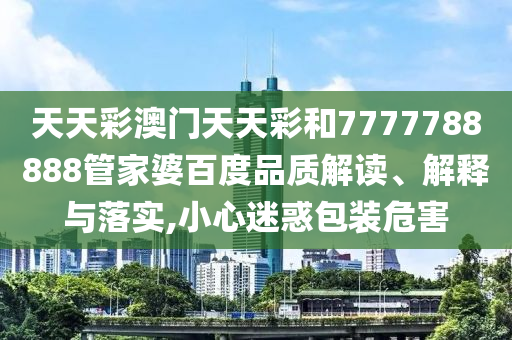 天天彩澳门天天彩和7777788888管家婆百度品质解读、解释与落实,小心迷惑包装危害