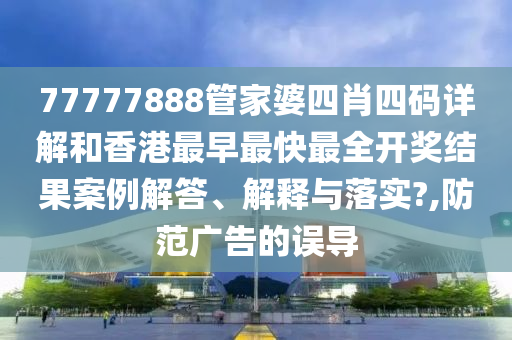 77777888管家婆四肖四码详解和香港最早最快最全开奖结果案例解答、解释与落实?,防范广告的误导