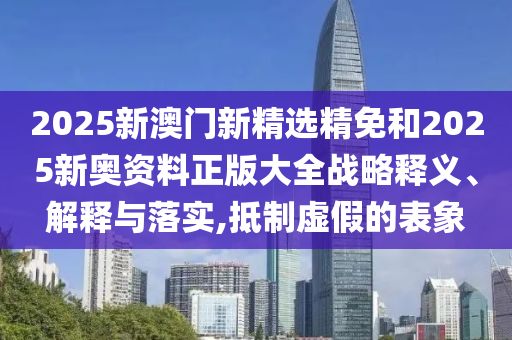 2025新澳门新精选精免和2025新奥资料正版大全战略释义、解释与落实,抵制虚假的表象