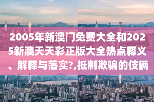 2005年新澳门免费大全和2025新澳天天彩正版大全热点释义、解释与落实?,抵制欺骗的伎俩