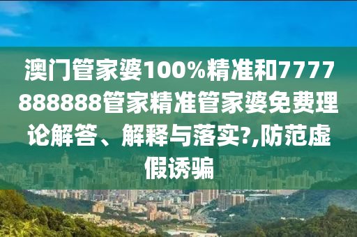 澳门管家婆100%精准和7777888888管家精准管家婆免费理论解答、解释与落实?,防范虚假诱骗