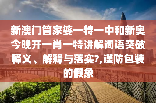 新澳门管家婆一特一中和新奥今晚开一肖一特讲解词语突破释义、解释与落实?,谨防包装的假象