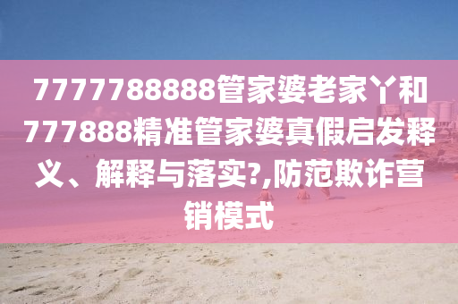 7777788888管家婆老家丫和777888精准管家婆真假启发释义、解释与落实?,防范欺诈营销模式