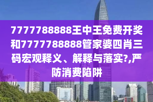 7777788888王中王免费开奖和7777788888管家婆四肖三码宏观释义、解释与落实?,严防消费陷阱