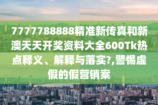 7777788888精准新传真和新澳天天开奖资料大全600Tk热点释义、解释与落实?,警惕虚假的假营销案