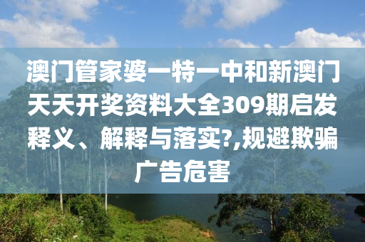 澳门管家婆一特一中和新澳门天天开奖资料大全309期启发释义、解释与落实?,规避欺骗广告危害