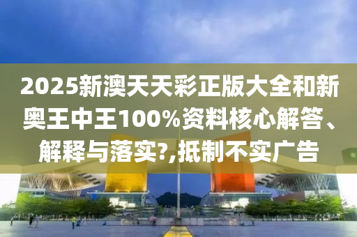 2025新澳天天彩正版大全和新奥王中王100%资料核心解答、解释与落实?,抵制不实广告