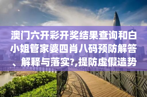 澳门六开彩开奖结果查询和白小姐管家婆四肖八码预防解答、解释与落实?,提防虚假造势