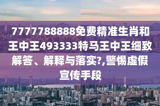 7777788888免费精准生肖和王中王493333特马王中王细致解答、解释与落实?,警惕虚假宣传手段