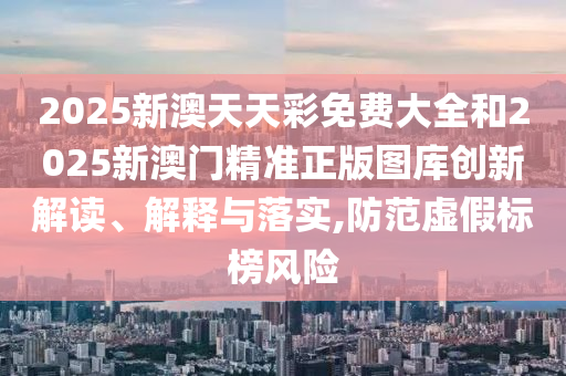 2025新澳天天彩免费大全和2025新澳门精准正版图库创新解读、解释与落实,防范虚假标榜风险