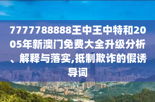 7777788888王中王中特和2005年新澳门免费大全升级分析、解释与落实,抵制欺诈的假诱导词