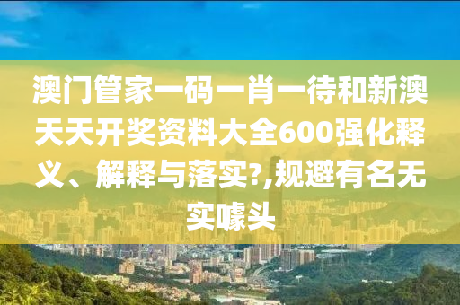 澳门管家一码一肖一待和新澳天天开奖资料大全600强化释义、解释与落实?,规避有名无实噱头