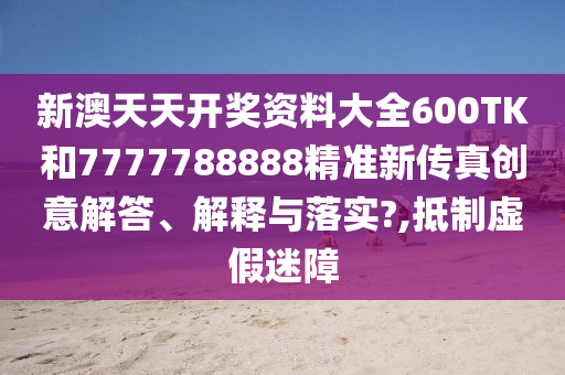 新澳天天开奖资料大全600TK和7777788888精准新传真创意解答、解释与落实?,抵制虚假迷障