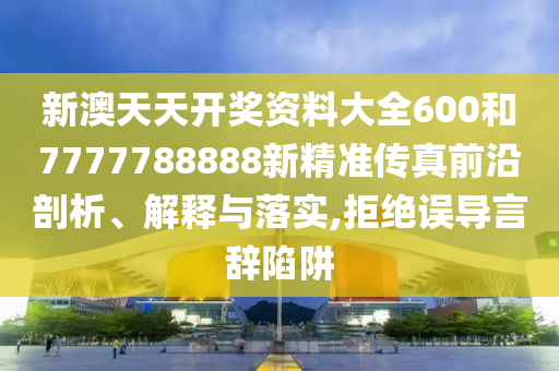 新澳天天开奖资料大全600和7777788888新精准传真前沿剖析、解释与落实,拒绝误导言辞陷阱