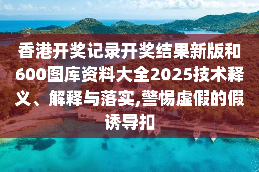 香港开奖记录开奖结果新版和600图库资料大全2025技术释义、解释与落实,警惕虚假的假诱导扣