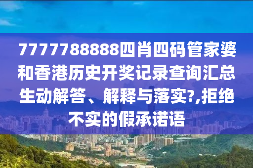 7777788888四肖四码管家婆和香港历史开奖记录查询汇总生动解答、解释与落实?,拒绝不实的假承诺语