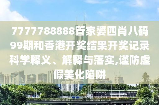 7777788888管家婆四肖八码99期和香港开奖结果开奖记录科学释义、解释与落实,谨防虚假美化陷阱